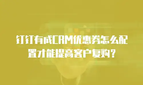 钉钉有成CRM优惠券怎么配置才能提高客户复购？