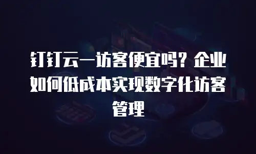 钉钉云一访客便宜吗？企业如何低成本实现数字化访客管理