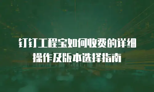 钉钉工程宝如何收费的详细操作及版本选择指南
