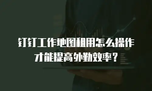 钉钉工作地图租用怎么操作才能提高外勤效率？