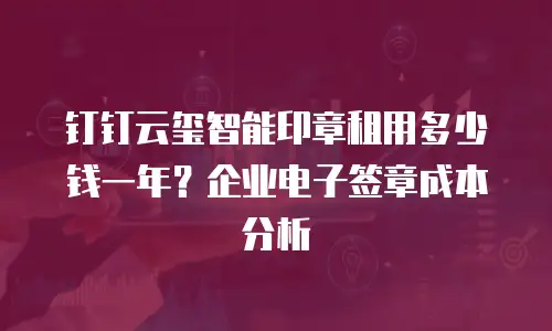 钉钉云玺智能印章租用多少钱一年？企业电子签章成本分析