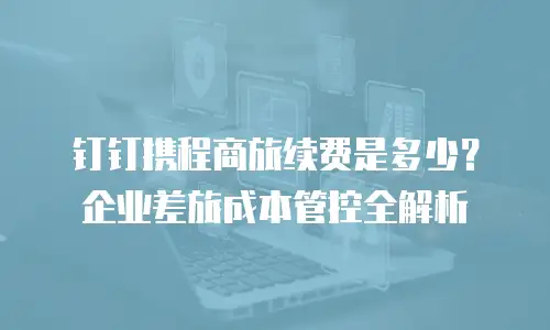 钉钉携程商旅续费是多少？企业差旅成本管控全解析