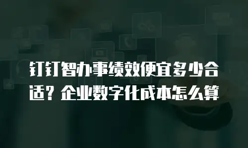 钉钉智办事绩效便宜多少合适？企业数字化成本怎么算