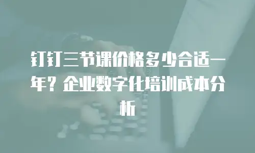 钉钉三节课价格多少合适一年？企业数字化培训成本分析