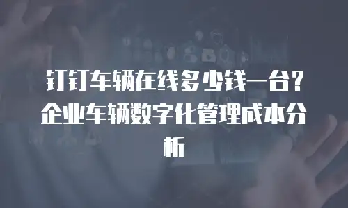 钉钉车辆在线多少钱一台？企业车辆数字化管理成本分析