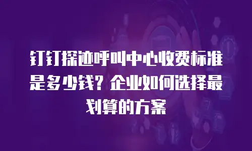 钉钉探迹呼叫中心收费标准是多少钱？企业如何选择最划算的方案