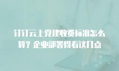 钉钉云上党建收费标准怎么算？企业部署得看这几点