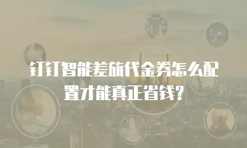 钉钉智能差旅代金券怎么配置才能真正省钱？