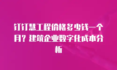 钉钉慧工程价格多少钱一个月？建筑企业数字化成本分析
