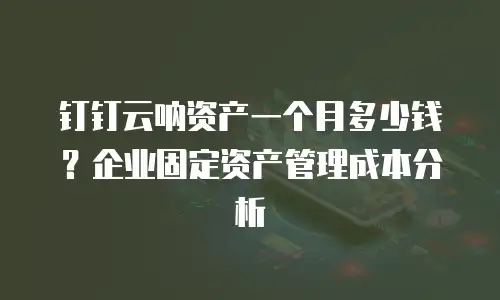 钉钉云呐资产一个月多少钱？企业固定资产管理成本分析