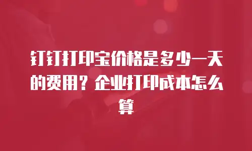 钉钉打印宝价格是多少一天的费用？企业打印成本怎么算