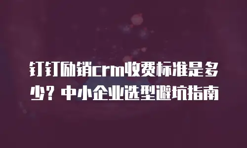 钉钉励销crm收费标准是多少？中小企业选型避坑指南