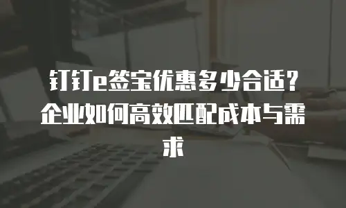 钉钉e签宝优惠多少合适？企业如何高效匹配成本与需求