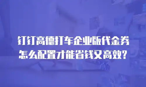 钉钉高德打车企业版代金券怎么配置才能省钱又高效？