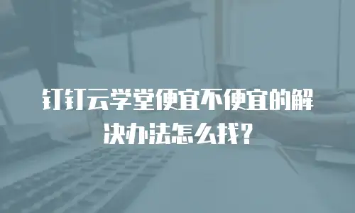 钉钉云学堂便宜不便宜的解决办法怎么找？