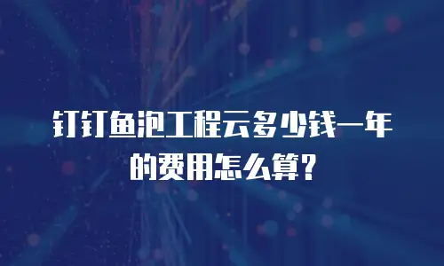 钉钉鱼泡工程云多少钱一年的费用怎么算？