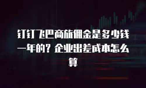 钉钉飞巴商旅佣金是多少钱一年的？企业出差成本怎么算