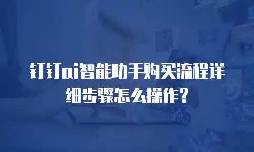 钉钉ai智能助手购买流程详细步骤怎么操作？