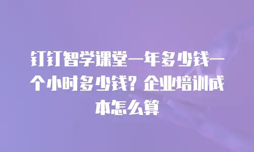 钉钉智学课堂一年多少钱一个小时多少钱？企业培训成本怎么算