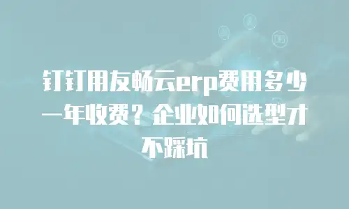钉钉用友畅云erp费用多少一年收费？企业如何选型才不踩坑