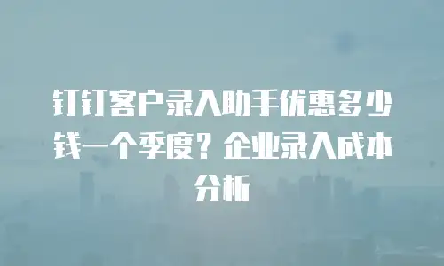 钉钉客户录入助手优惠多少钱一个季度？企业录入成本分析