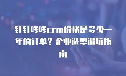钉钉咚咚crm价格是多少一年的订单？企业选型避坑指南