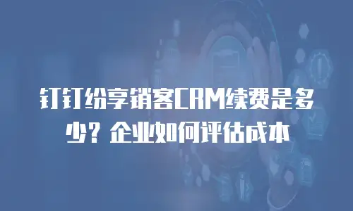钉钉纷享销客CRM续费是多少？企业如何评估成本