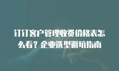 钉钉客户管理收费价格表怎么看？企业选型避坑指南
