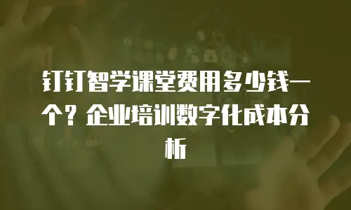 钉钉智学课堂费用多少钱一个？企业培训数字化成本分析