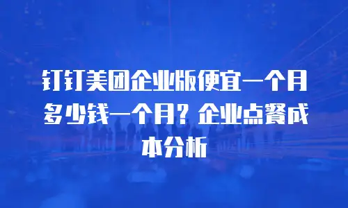 钉钉美团企业版便宜一个月多少钱一个月？企业点餐成本分析
