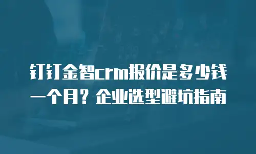 钉钉金智crm报价是多少钱一个月？企业选型避坑指南