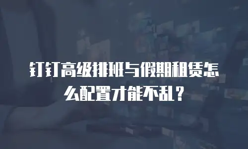 钉钉高级排班与假期租赁怎么配置才能不乱？