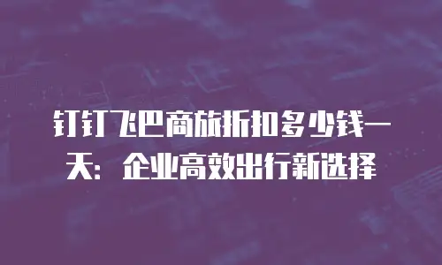 钉钉飞巴商旅折扣多少钱一天：企业高效出行新选择