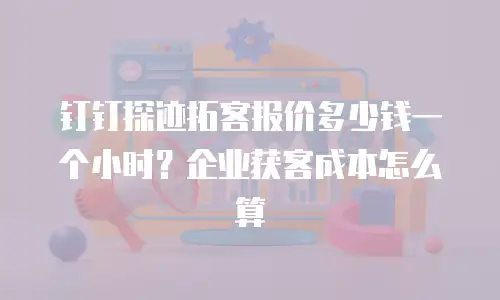 钉钉探迹拓客报价多少钱一个小时？企业获客成本怎么算