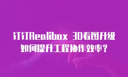 钉钉Realibox 3D看图升级如何提升工程协作效率？