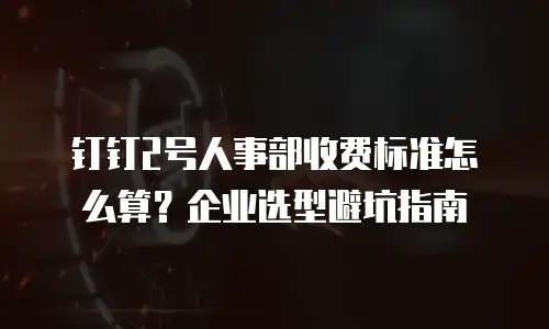 钉钉2号人事部收费标准怎么算？企业选型避坑指南