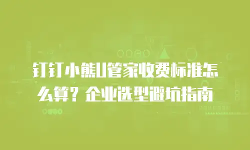 钉钉小熊U管家收费标准怎么算？企业选型避坑指南