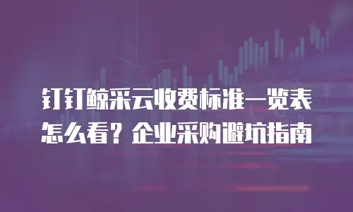 钉钉鲸采云收费标准一览表怎么看？企业采购避坑指南