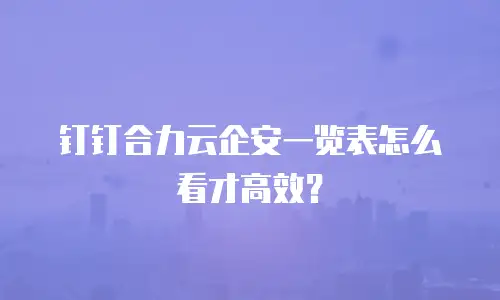 钉钉合力云企安一览表怎么看才高效？