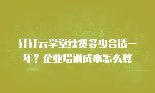 钉钉云学堂续费多少合适一年？企业培训成本怎么算