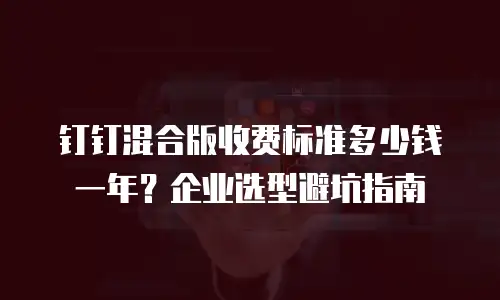 钉钉混合版收费标准多少钱一年？企业选型避坑指南