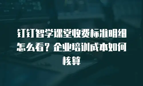钉钉智学课堂收费标准明细怎么看？企业培训成本如何核算