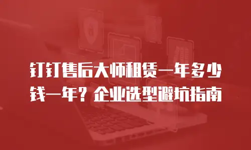 钉钉售后大师租赁一年多少钱一年？企业选型避坑指南