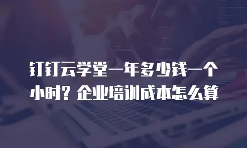 钉钉云学堂一年多少钱一个小时？企业培训成本怎么算
