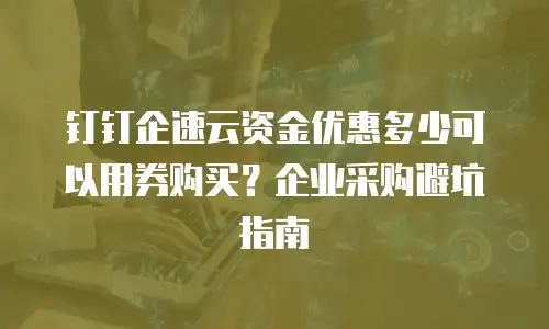 钉钉企速云资金优惠多少可以用券购买？企业采购避坑指南