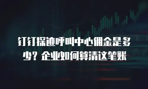 钉钉探迹呼叫中心佣金是多少？企业如何算清这笔账
