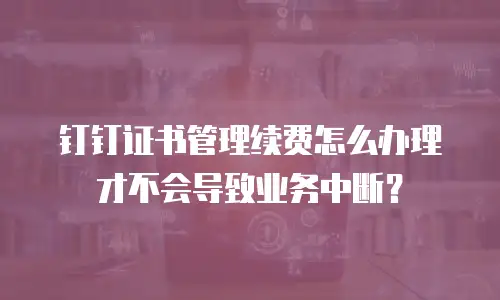钉钉证书管理续费怎么办理才不会导致业务中断？