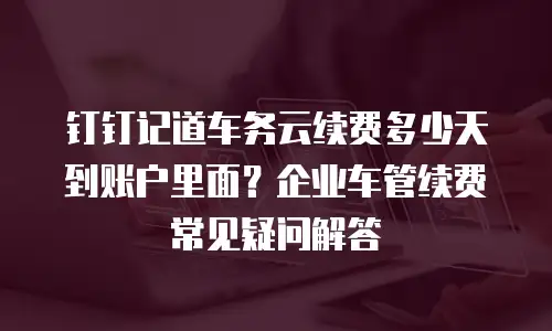 钉钉记道车务云续费多少天到账户里面？企业车管续费常见疑问解答