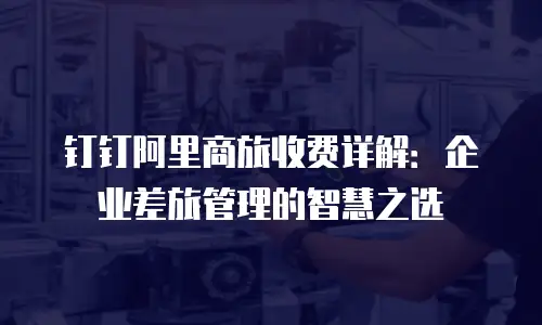 钉钉阿里商旅收费详解：企业差旅管理的智慧之选