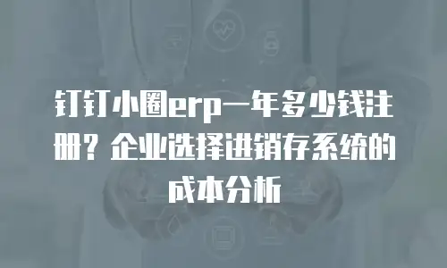 钉钉小圈erp一年多少钱注册？企业选择进销存系统的成本分析